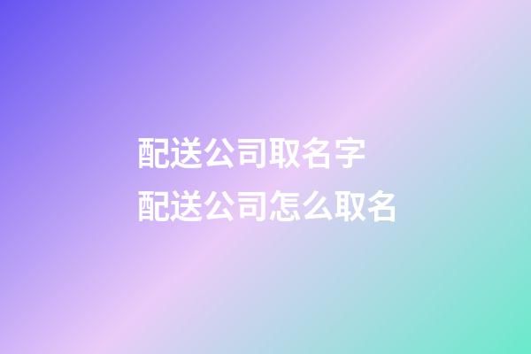 配送公司取名字 配送公司怎么取名-第1張-公司起名-玄機派